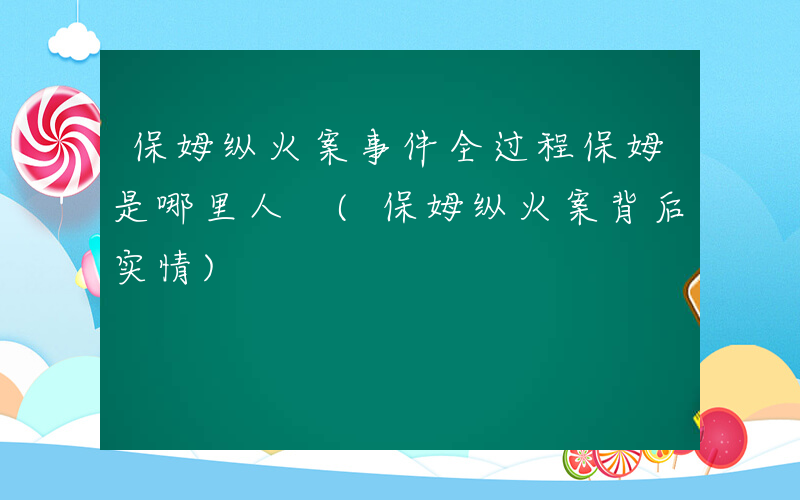 保姆纵火案事件全过程保姆是哪里人 (保姆纵火案背后实情)